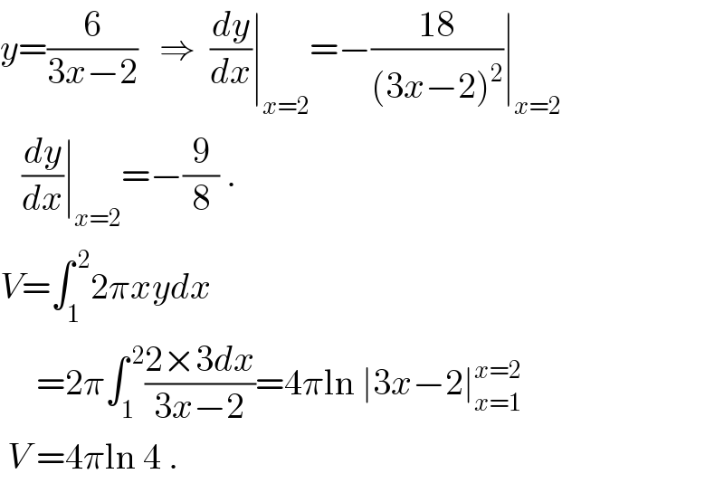 y=(6/(3x−2))   ⇒  (dy/dx)∣_(x=2) =−((18)/((3x−2)^2 ))∣_(x=2)      (dy/dx)∣_(x=2) =−(9/8) .  V=∫_1 ^( 2) 2πxydx        =2π∫_1 ^( 2) ((2×3dx)/(3x−2))=4πln ∣3x−2∣_(x=1) ^(x=2)    V =4πln 4 .  