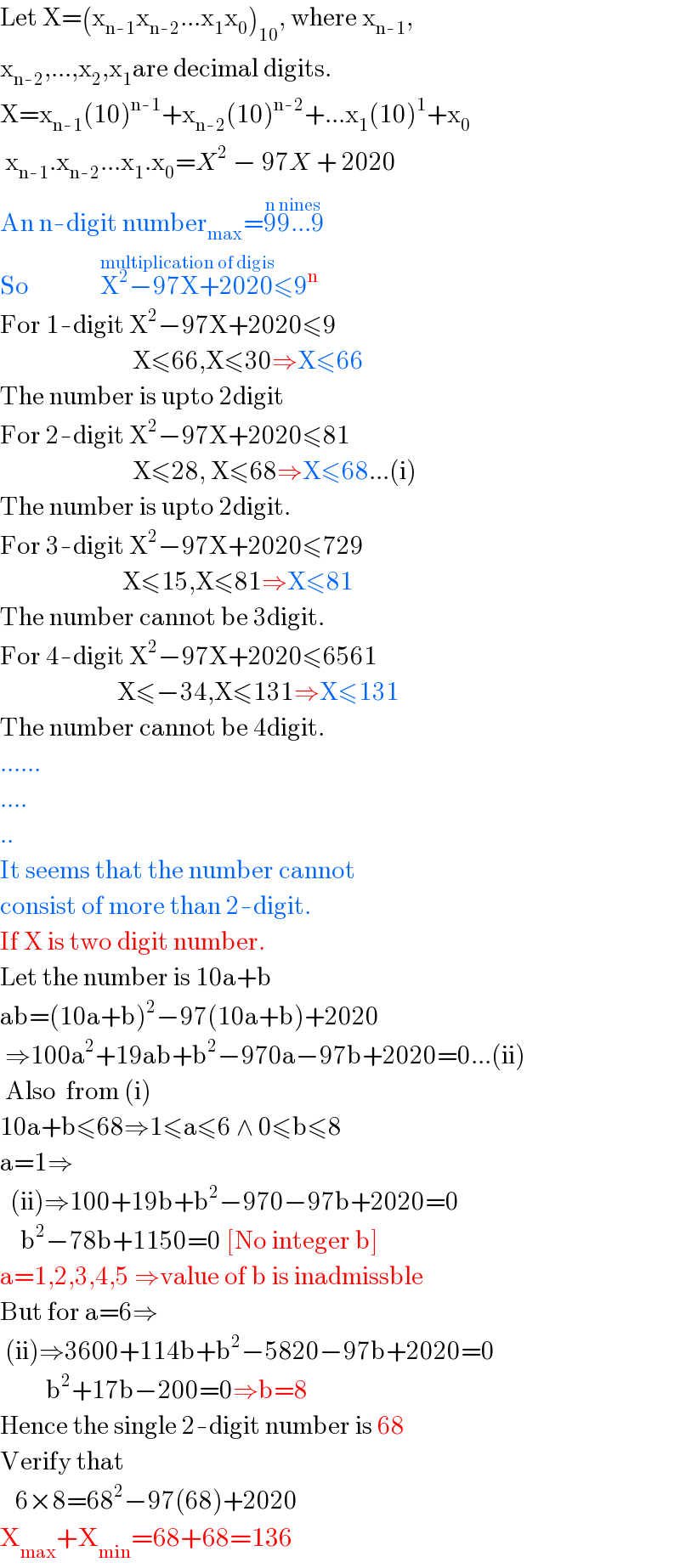 Let X=(x_(n-1) x_(n-2) ...x_1 x_0 )_(10) , where x_(n-1) ,  x_(n-2) ,...,x_2 ,x_1 are decimal digits.  X=x_(n-1) (10)^(n-1) +x_(n-2) (10)^(n-2) +...x_1 (10)^1 +x_0    x_(n-1) .x_(n-2) ...x_1 .x_0 =X^2  − 97X + 2020  An n-digit number_(max) =99...9^(n nines)   So              X^2 −97X+2020^(multiplication of digis) ≤9^n   For 1-digit X^2 −97X+2020≤9                            X≤66,X≤30⇒X≤66  The number is upto 2digit   For 2-digit X^2 −97X+2020≤81                            X≤28, X≤68⇒X≤68...(i)  The number is upto 2digit.  For 3-digit X^2 −97X+2020≤729                          X≤15,X≤81⇒X≤81  The number cannot be 3digit.  For 4-digit X^2 −97X+2020≤6561                         X≤−34,X≤131⇒X≤131  The number cannot be 4digit.  ......  ....  ..  It seems that the number cannot  consist of more than 2-digit.  If X is two digit number.  Let the number is 10a+b  ab=(10a+b)^2 −97(10a+b)+2020   ⇒100a^2 +19ab+b^2 −970a−97b+2020=0...(ii)   Also  from (i)   10a+b≤68⇒1≤a≤6 ∧ 0≤b≤8  a=1⇒    (ii)⇒100+19b+b^2 −970−97b+2020=0      b^2 −78b+1150=0 [No integer b]  a=1,2,3,4,5 ⇒value of b is inadmissble  But for a=6⇒   (ii)⇒3600+114b+b^2 −5820−97b+2020=0           b^2 +17b−200=0⇒b=8  Hence the single 2-digit number is 68  Verify that     6×8=68^2 −97(68)+2020  X_(max) +X_(min) =68+68=136  