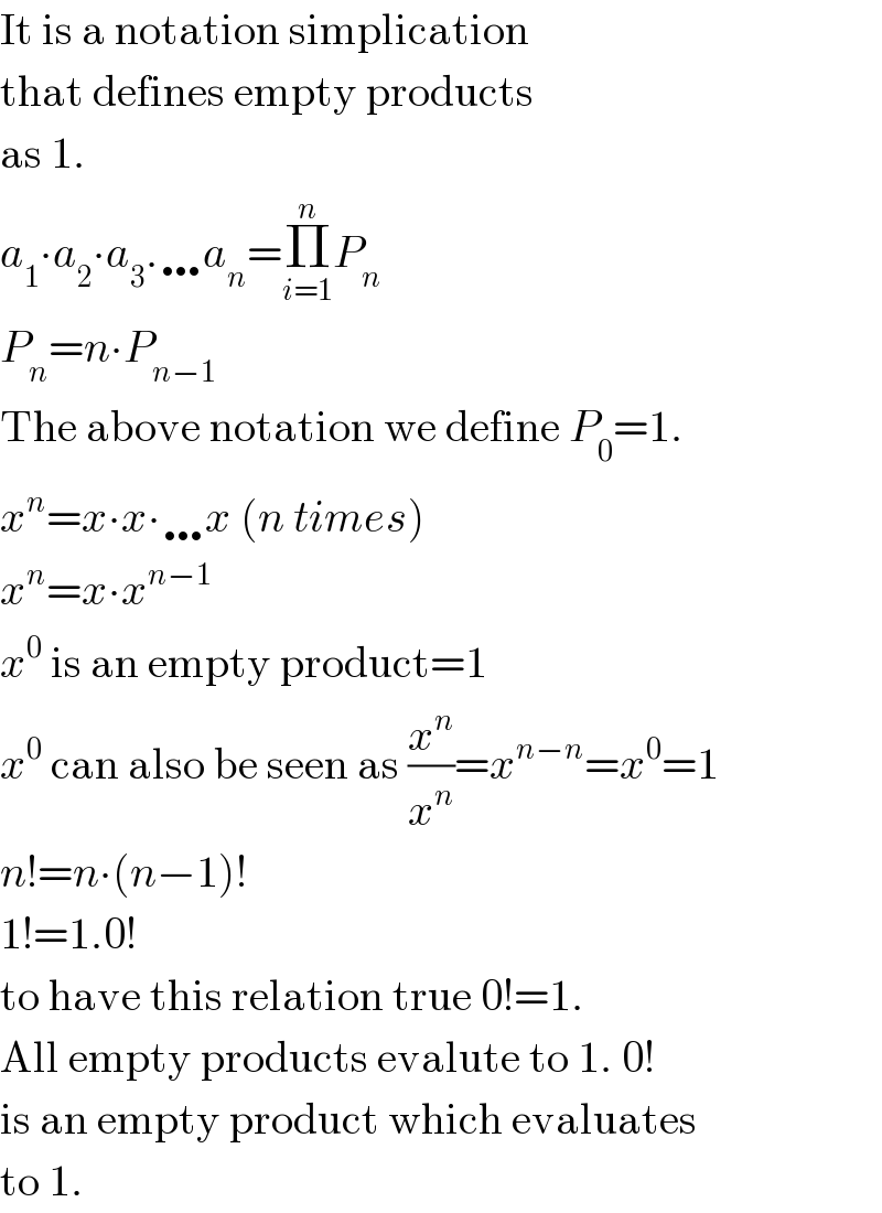 It is a notation simplication  that defines empty products  as 1.  a_1 ∙a_2 ∙a_3 .…a_n =Π_(i=1) ^n P_n   P_n =n∙P_(n−1)   The above notation we define P_0 =1.  x^n =x∙x∙…x (n times)  x^n =x∙x^(n−1)   x^0  is an empty product=1  x^0  can also be seen as (x^n /x^n )=x^(n−n) =x^0 =1  n!=n∙(n−1)!  1!=1.0!   to have this relation true 0!=1.  All empty products evalute to 1. 0!  is an empty product which evaluates  to 1.  