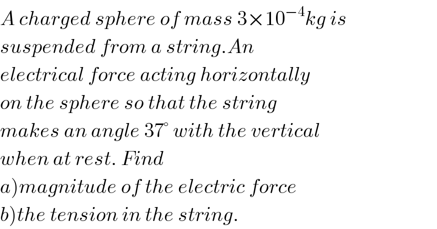 A charged sphere of mass 3×10^(−4) kg is  suspended from a string.An  electrical force acting horizontally  on the sphere so that the string  makes an angle 37° with the vertical  when at rest. Find  a)magnitude of the electric force  b)the tension in the string.  