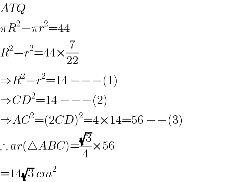 ATQ  πR^2 −πr^2 =44  R^2 −r^2 =44×(7/(22))  ⇒R^2 −r^2 =14 −−−(1)  ⇒CD^2 =14 −−−(2)  ⇒AC^2 =(2CD)^2 =4×14=56 −−(3)  ∴ ar(△ABC)=((√3)/4)×56  =14(√3) cm^2   