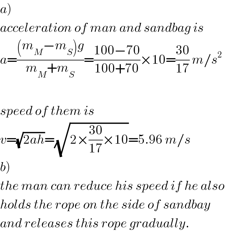 a)  acceleration of man and sandbag is  a=(((m_M −m_S )g)/(m_M +m_S ))=((100−70)/(100+70))×10=((30)/(17)) m/s^2     speed of them is  v=(√(2ah))=(√(2×((30)/(17))×10))=5.96 m/s  b)  the man can reduce his speed if he also  holds the rope on the side of sandbay  and releases this rope gradually.  