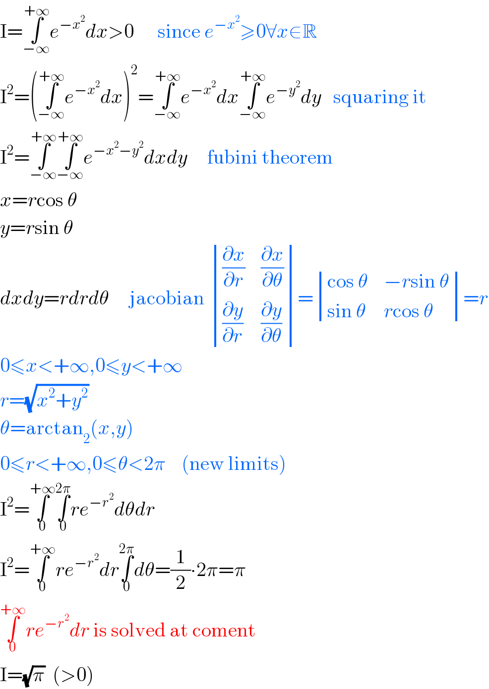 I=∫_(−∞) ^(+∞) e^(−x^2 ) dx>0      since e^(−x^2 ) ≥0∀x∈R  I^2 =(∫_(−∞) ^(+∞) e^(−x^2 ) dx)^2 =∫_(−∞) ^(+∞) e^(−x^2 ) dx∫_(−∞) ^(+∞) e^(−y^2 ) dy   squaring it  I^2 =∫_(−∞) ^(+∞) ∫_(−∞) ^(+∞) e^(−x^2 −y^2 ) dxdy     fubini theorem  x=rcos θ  y=rsin θ  dxdy=rdrdθ     jacobian  determinant (((∂x/∂r),(∂x/∂θ)),((∂y/∂r),(∂y/∂θ)))= determinant (((cos θ),(−rsin θ)),((sin θ),(rcos θ)))=r  0≤x<+∞,0≤y<+∞  r=(√(x^2 +y^2 ))  θ=arctan_2 (x,y)  0≤r<+∞,0≤θ<2π    (new limits)  I^2 =∫_0 ^(+∞) ∫_0 ^(2π) re^(−r^2 ) dθdr  I^2 =∫_0 ^(+∞) re^(−r^2 ) dr∫_0 ^(2π) dθ=(1/2)∙2π=π  ∫_0 ^(+∞) re^(−r^2 ) dr is solved at coment  I=(√π)  (>0)  