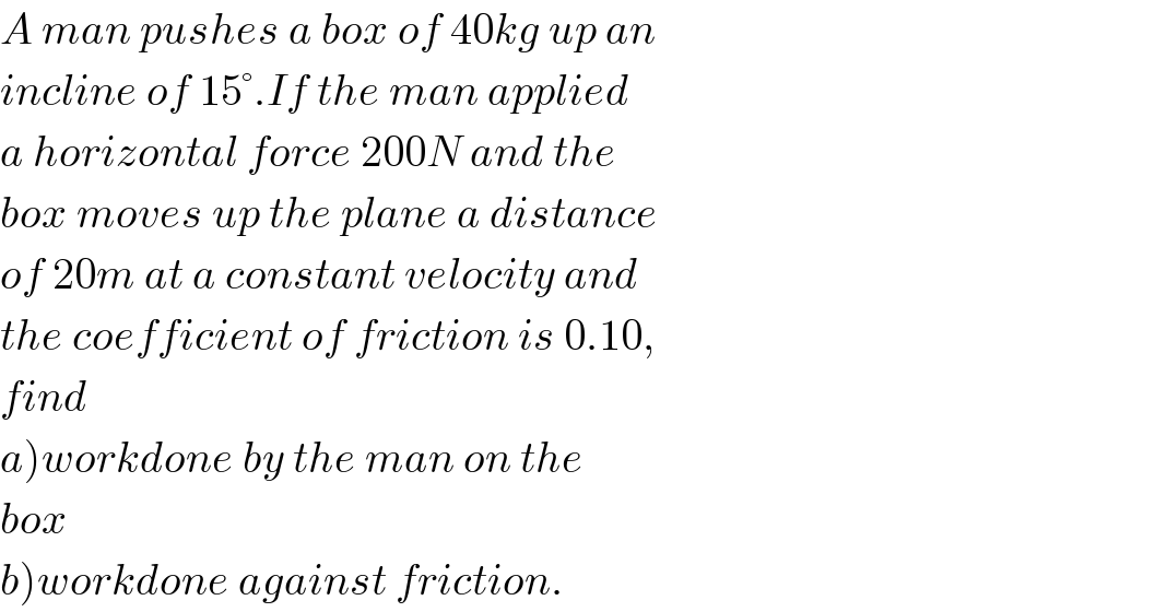 A man pushes a box of 40kg up an  incline of 15°.If the man applied  a horizontal force 200N and the  box moves up the plane a distance  of 20m at a constant velocity and  the coefficient of friction is 0.10,  find  a)workdone by the man on the  box  b)workdone against friction.  