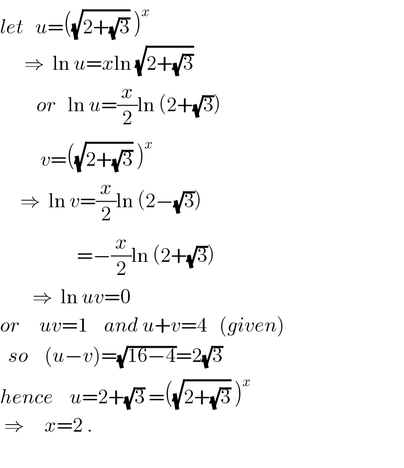 let   u=((√(2+(√3))) )^x         ⇒  ln u=xln (√(2+(√3)))           or   ln u=(x/2)ln (2+(√3))            v=((√(2+(√3))) )^x        ⇒  ln v=(x/2)ln (2−(√3))                     =−(x/2)ln (2+(√3))          ⇒  ln uv=0  or     uv=1    and u+v=4   (given)    so    (u−v)=(√(16−4))=2(√3)  hence    u=2+(√3) =((√(2+(√3))) )^x    ⇒     x=2 .             