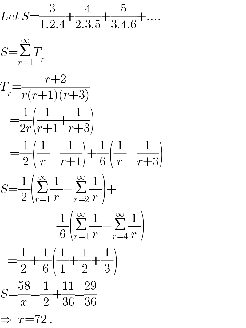 Let S=(3/(1.2.4))+(4/(2.3.5))+(5/(3.4.6))+....  S=Σ_(r=1) ^∞ T_r   T_r =((r+2)/(r(r+1)(r+3)))      =(1/(2r))((1/(r+1))+(1/(r+3)))      =(1/2)((1/r)−(1/(r+1)))+(1/6)((1/r)−(1/(r+3)))  S=(1/2)(Σ_(r=1) ^∞ (1/r)−Σ_(r=2) ^∞ (1/r))+                         (1/6)(Σ_(r=1) ^∞ (1/r)−Σ_(r=4) ^∞ (1/r))     =(1/2)+(1/6)((1/1)+(1/2)+(1/3))   S=((58)/x)=(1/2)+((11)/(36))=((29)/(36))  ⇒  x=72 .  