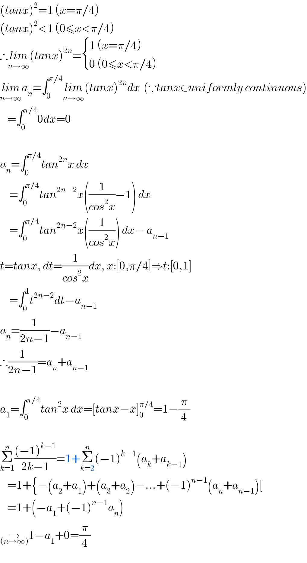 (tanx)^2 =1 (x=π/4)  (tanx)^2 <1 (0≤x<π/4)  ∴lim_(n→∞) (tanx)^(2n) = { ((1 (x=π/4))),((0 (0≤x<π/4))) :}  lim_(n→∞) a_n =∫_0 ^(π/4) lim_(n→∞) (tanx)^(2n) dx  (∵tanx∈uniformly continuous)      =∫_0 ^(π/4) 0dx=0    a_n =∫_0 ^(π/4) tan^(2n) x dx       =∫_0 ^(π/4) tan^(2n−2) x((1/(cos^2 x))−1) dx       =∫_0 ^(π/4) tan^(2n−2) x((1/(cos^2 x))) dx− a_(n−1)   t=tanx, dt=(1/(cos^2 x))dx, x:[0,π/4]⇒t:[0,1]       =∫_0 ^1 t^(2n−2) dt−a_(n−1)   a_n =(1/(2n−1))−a_(n−1)   ∴(1/(2n−1))=a_n +a_(n−1)     a_1 =∫_0 ^(π/4) tan^2 x dx=[tanx−x]_0 ^(π/4) =1−(π/4)    Σ_(k=1) ^n (((−1)^(k−1) )/(2k−1))=1+Σ_(k=2) ^n (−1)^(k−1) (a_k +a_(k−1) )      =1+{−(a_2 +a_1 )+(a_3 +a_2 )−...+(−1)^(n−1) (a_n +a_(n−1) )[      =1+(−a_1 +(−1)^(n−1) a_n )  →_((n→∞)) 1−a_1 +0=(π/4)  