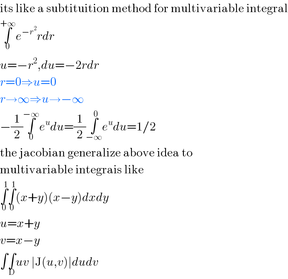 its like a subtituition method for multivariable integral  ∫_0 ^(+∞) e^(−r^2 ) rdr  u=−r^2 ,du=−2rdr  r=0⇒u=0  r→∞⇒u→−∞  −(1/2)∫_0 ^(−∞) e^u du=(1/2)∫_(−∞) ^0 e^u du=1/2  the jacobian generalize above idea to  multivariable integrais like  ∫_0 ^1 ∫_0 ^1 (x+y)(x−y)dxdy  u=x+y  v=x−y  ∫∫_D uv ∣J(u,v)∣dudv  