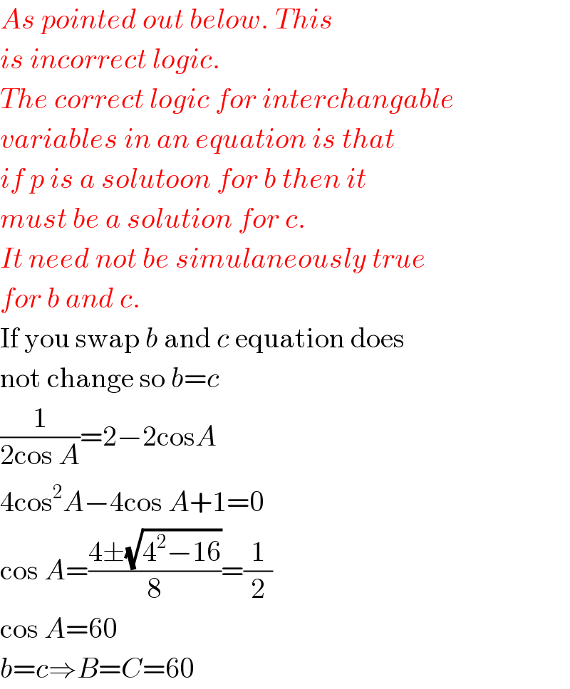 As pointed out below. This  is incorrect logic.  The correct logic for interchangable  variables in an equation is that  if p is a solutoon for b then it  must be a solution for c.  It need not be simulaneously true  for b and c.  If you swap b and c equation does  not change so b=c  (1/(2cos A))=2−2cosA  4cos^2 A−4cos A+1=0  cos A=((4±(√(4^2 −16)))/8)=(1/2)  cos A=60  b=c⇒B=C=60  