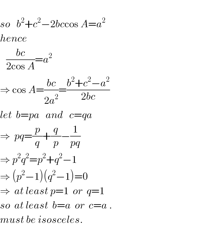  so   b^2 +c^2 −2bccos A=a^2   hence     ((bc)/(2cos A))=a^2   ⇒ cos A=((bc)/(2a^2 ))=((b^2 +c^2 −a^2 )/(2bc))  let  b=pa   and   c=qa  ⇒  pq=(p/q)+(q/p)−(1/(pq))  ⇒ p^2 q^2 =p^2 +q^2 −1  ⇒ (p^2 −1)(q^2 −1)=0  ⇒  at least p=1  or  q=1  so  at least  b=a  or  c=a .  must be isosceles.  