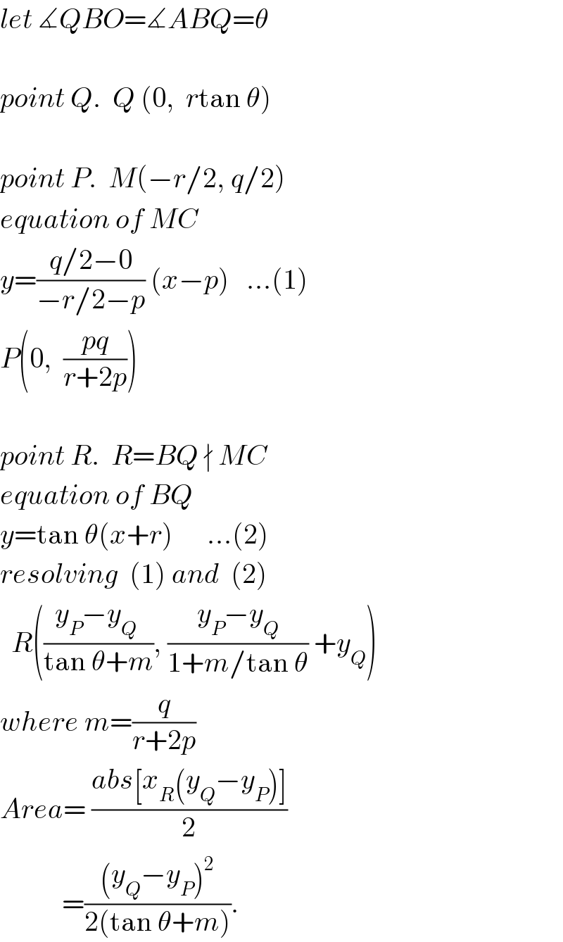 let ∡QBO=∡ABQ=θ    point Q.  Q (0,  rtan θ)    point P.  M(−r/2, q/2)  equation of MC  y=((q/2−0)/(−r/2−p)) (x−p)   ...(1)  P(0,  ((pq)/(r+2p)))     point R.  R=BQ ∤ MC  equation of BQ  y=tan θ(x+r)      ...(2)  resolving  (1) and  (2)    R(((y_P −y_Q  )/(tan θ+m)), ((y_P −y_Q )/(1+m/tan θ)) +y_Q )  where m=(q/(r+2p))  Area= ((abs[x_R (y_Q −y_P )])/2)             =(((y_Q −y_P )^2 )/(2(tan θ+m))).  