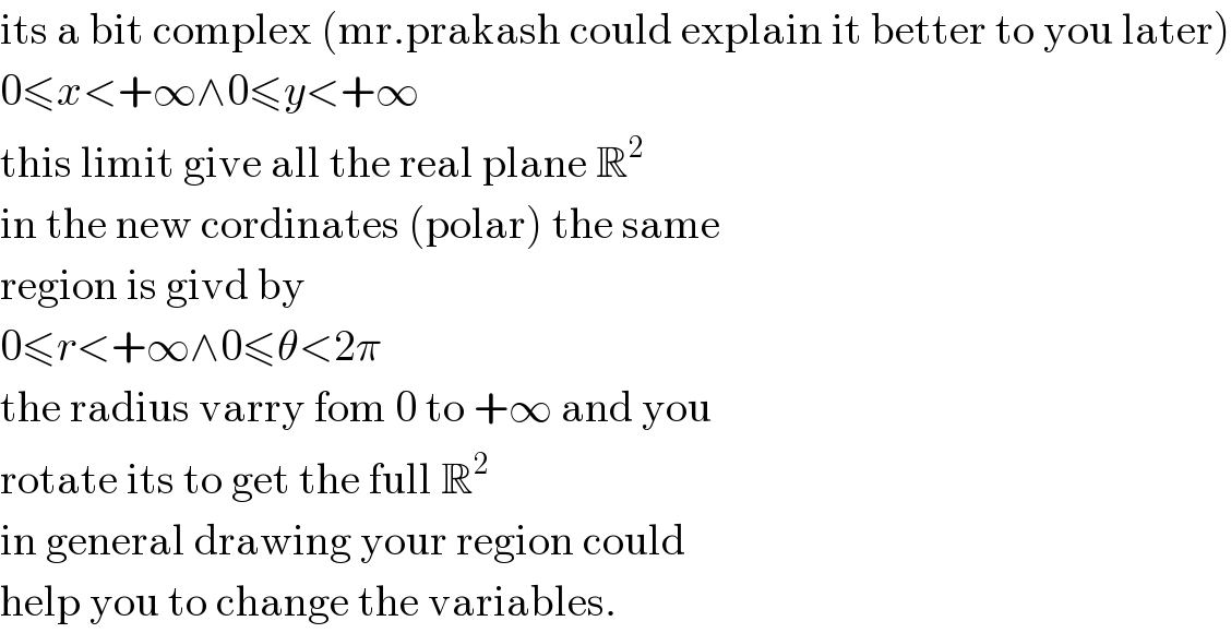 its a bit complex (mr.prakash could explain it better to you later)  0≤x<+∞∧0≤y<+∞  this limit give all the real plane R^2   in the new cordinates (polar) the same  region is givd by  0≤r<+∞∧0≤θ<2π  the radius varry fom 0 to +∞ and you  rotate its to get the full R^2   in general drawing your region could  help you to change the variables.  