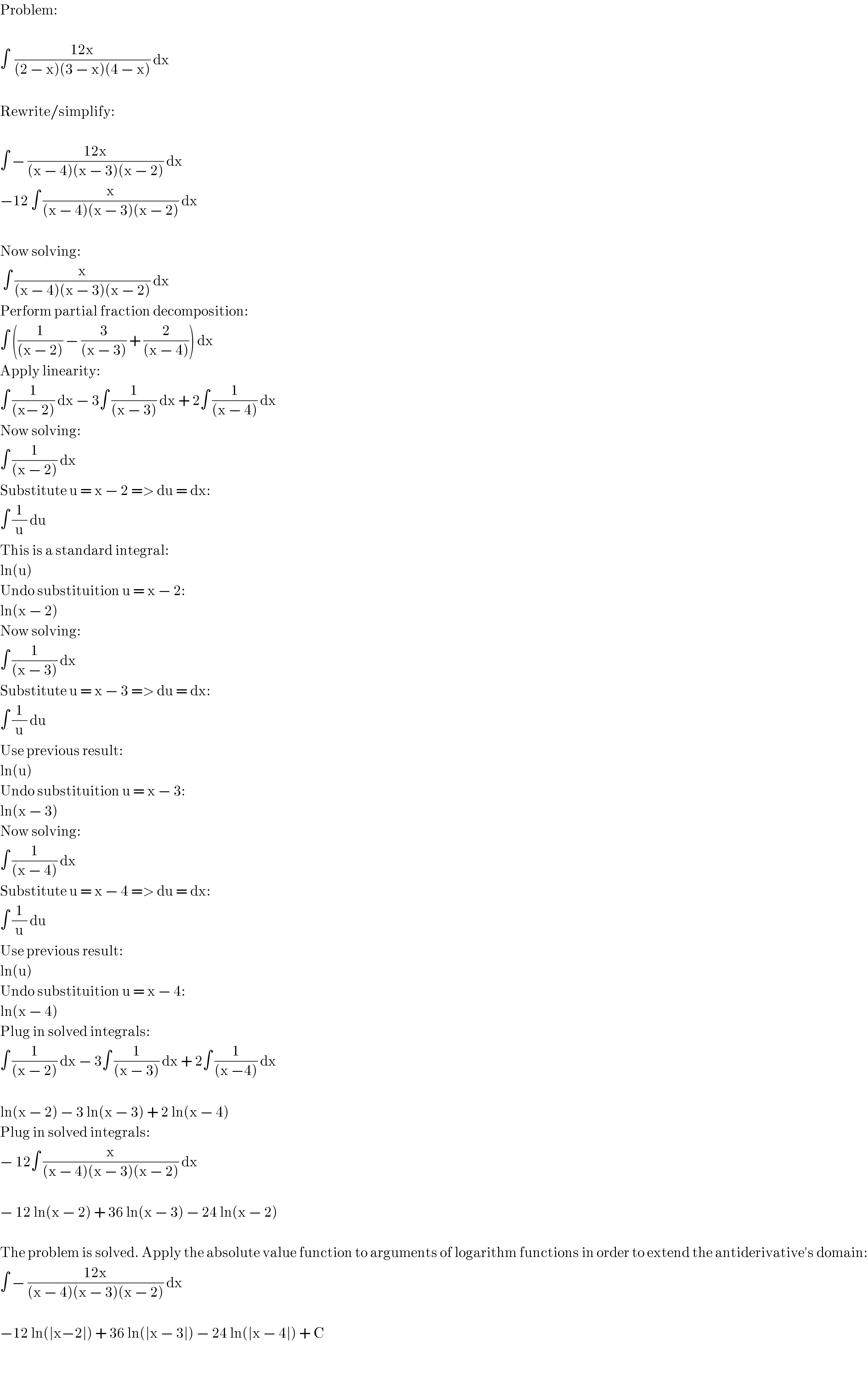 Problem:    ∫  ((12x)/((2 − x)(3 − x)(4 − x))) dx    Rewrite/simplify:    ∫ − ((12x)/((x − 4)(x − 3)(x − 2))) dx  −12 ∫ (x/((x − 4)(x − 3)(x − 2))) dx     Now solving:   ∫ (x/((x − 4)(x − 3)(x − 2))) dx  Perform partial fraction decomposition:  ∫ ((1/((x − 2))) − (3/((x − 3))) + (2/((x − 4)))) dx  Apply linearity:  ∫ (1/((x− 2))) dx − 3∫ (1/((x − 3))) dx + 2∫ (1/((x − 4))) dx  Now solving:  ∫ (1/((x − 2))) dx  Substitute u = x − 2 => du = dx:  ∫ (1/u) du   This is a standard integral:  ln(u)  Undo substituition u = x − 2:  ln(x − 2)  Now solving:  ∫ (1/((x − 3))) dx  Substitute u = x − 3 => du = dx:  ∫ (1/u) du  Use previous result:  ln(u)  Undo substituition u = x − 3:  ln(x − 3)  Now solving:  ∫ (1/((x − 4))) dx  Substitute u = x − 4 => du = dx:  ∫ (1/u) du  Use previous result:  ln(u)  Undo substituition u = x − 4:  ln(x − 4)  Plug in solved integrals:  ∫ (1/((x − 2))) dx − 3∫ (1/((x − 3))) dx + 2∫ (1/((x −4))) dx    ln(x − 2) − 3 ln(x − 3) + 2 ln(x − 4)  Plug in solved integrals:  − 12∫ (x/((x − 4)(x − 3)(x − 2))) dx    − 12 ln(x − 2) + 36 ln(x − 3) − 24 ln(x − 2)    The problem is solved. Apply the absolute value function to arguments of logarithm functions in order to extend the antiderivative′s domain:  ∫ − ((12x)/((x − 4)(x − 3)(x − 2))) dx    −12 ln(∣x−2∣) + 36 ln(∣x − 3∣) − 24 ln(∣x − 4∣) + C  
