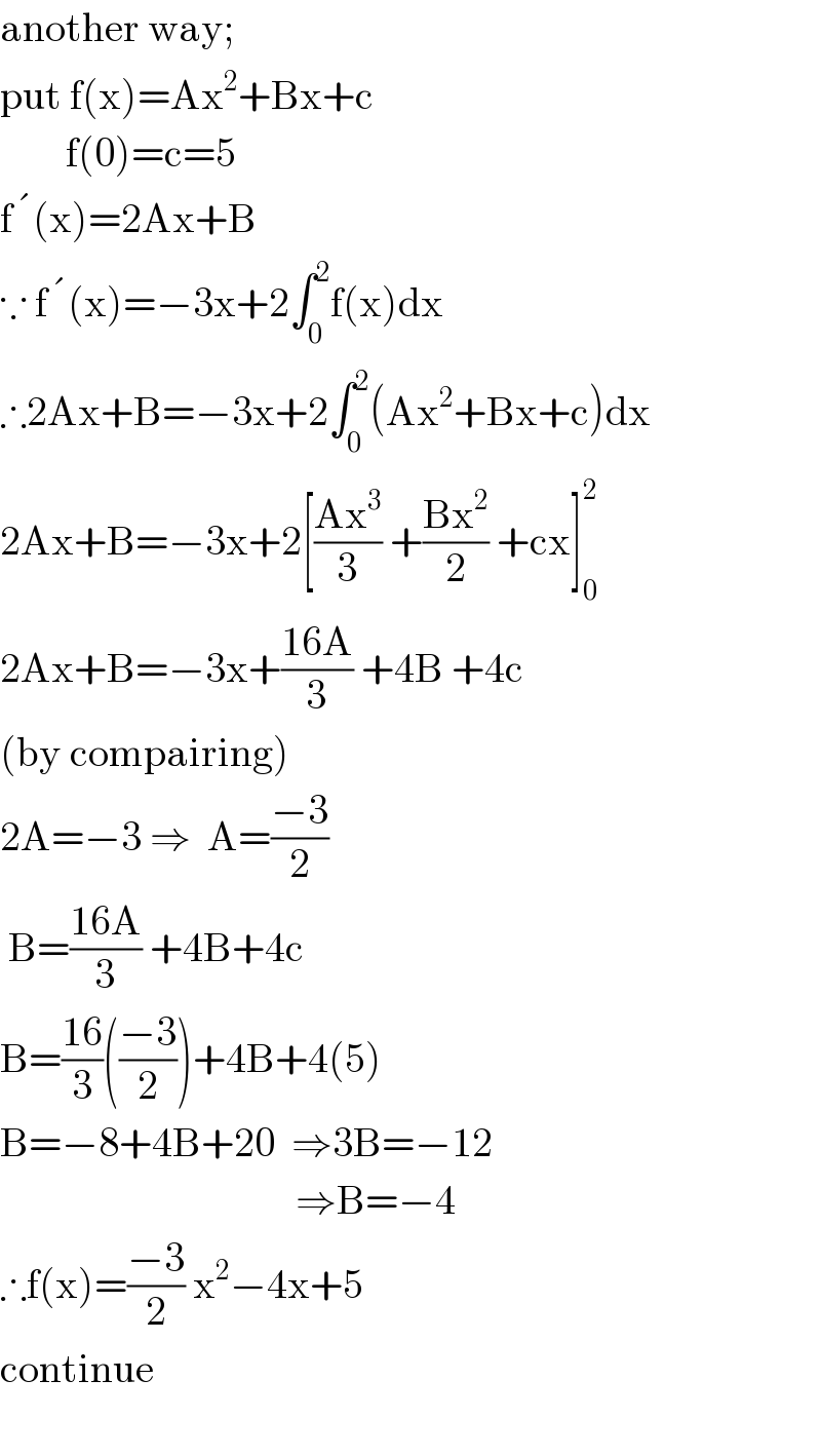 another way;  put f(x)=Ax^2 +Bx+c          f(0)=c=5  f ^� (x)=2Ax+B  ∵ f ^� (x)=−3x+2∫_0 ^2 f(x)dx  ∴2Ax+B=−3x+2∫_0 ^2 (Ax^2 +Bx+c)dx  2Ax+B=−3x+2[((Ax^3 )/3) +((Bx^2 )/2) +cx]_0 ^2   2Ax+B=−3x+((16A)/3) +4B +4c  (by compairing)  2A=−3 ⇒  A=((−3)/2)   B=((16A)/3) +4B+4c  B=((16)/3)(((−3)/2))+4B+4(5)  B=−8+4B+20  ⇒3B=−12                                      ⇒B=−4  ∴f(x)=((−3)/2) x^2 −4x+5  continue    