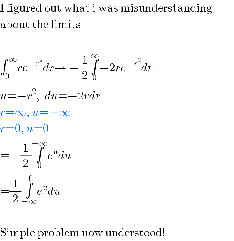 I figured out what i was misunderstanding  about the limits    ∫_0 ^( ∞) re^(−r^2 ) dr→ −(1/2)∫_0 ^∞ −2re^(−r^2 ) dr  u=−r^2 ,  du=−2rdr  r=∞, u=−∞  r=0, u=0  =−(1/2)∫_0 ^(−∞) e^u du  =(1/2)∫_(−∞) ^0 e^u du    Simple problem now understood!  