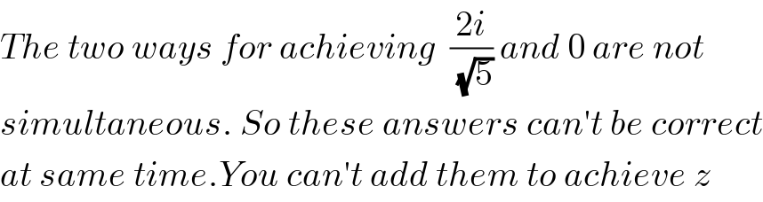 The two ways for achieving  ((2i)/(√5)) and 0 are not  simultaneous. So these answers can′t be correct  at same time.You can′t add them to achieve z  