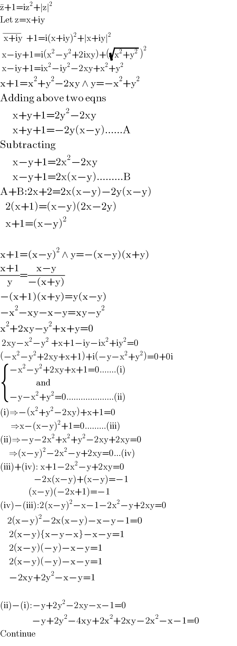z^� +1=iz^2 +∣z∣^2   Let z=x+iy    x+iy  ^(−) +1=i(x+iy)^2 +∣x+iy∣^2    x−iy+1=i(x^2 −y^2 +2ixy)+((√(x^2 +y^2 )) )^2    x−iy+1=ix^2 −iy^2 −2xy+x^2 +y^2    x+1=x^2 +y^2 −2xy ∧ y=−x^2 +y^2   Adding above two eqns         x+y+1=2y^2 −2xy         x+y+1=−2y(x−y)......A  Subtracting         x−y+1=2x^2 −2xy         x−y+1=2x(x−y).........B  A+B:2x+2=2x(x−y)−2y(x−y)     2(x+1)=(x−y)(2x−2y)     x+1=(x−y)^2             x+1=(x−y)^2  ∧ y=−(x−y)(x+y)  ((x+1)/y)=((x−y)/(−(x+y)))  −(x+1)(x+y)=y(x−y)  −x^2 −xy−x−y=xy−y^2   x^2 +2xy−y^2 +x+y=0   2xy−x^2 −y^2  +x+1−iy−ix^2 +iy^2 =0  (−x^2 −y^2 +2xy+x+1)+i(−y−x^2 +y^2 )=0+0i   { ((−x^2 −y^2 +2xy+x+1=0.......(i))),((               and)),((−y−x^2 +y^2 =0....................(ii))) :}  (i)⇒−(x^2 +y^2 −2xy)+x+1=0        ⇒x−(x−y)^2 +1=0.........(iii)  (ii)⇒−y−2x^2 +x^2 +y^2 −2xy+2xy=0       ⇒(x−y)^2 −2x^2 −y+2xy=0...(iv)  (iii)+(iv): x+1−2x^2 −y+2xy=0                     −2x(x−y)+(x−y)=−1                  (x−y)(−2x+1)=−1  (iv)−(iii):2(x−y)^2 −x−1−2x^2 −y+2xy=0      2(x−y)^2 −2x(x−y)−x−y−1=0       2(x−y){x−y−x}−x−y=1       2(x−y)(−y)−x−y=1       2(x−y)(−y)−x−y=1       −2xy+2y^2 −x−y=1    (ii)−(i):−y+2y^2 −2xy−x−1=0                    −y+2y^2 −4xy+2x^2 +2xy−2x^2 −x−1=0  Continue  