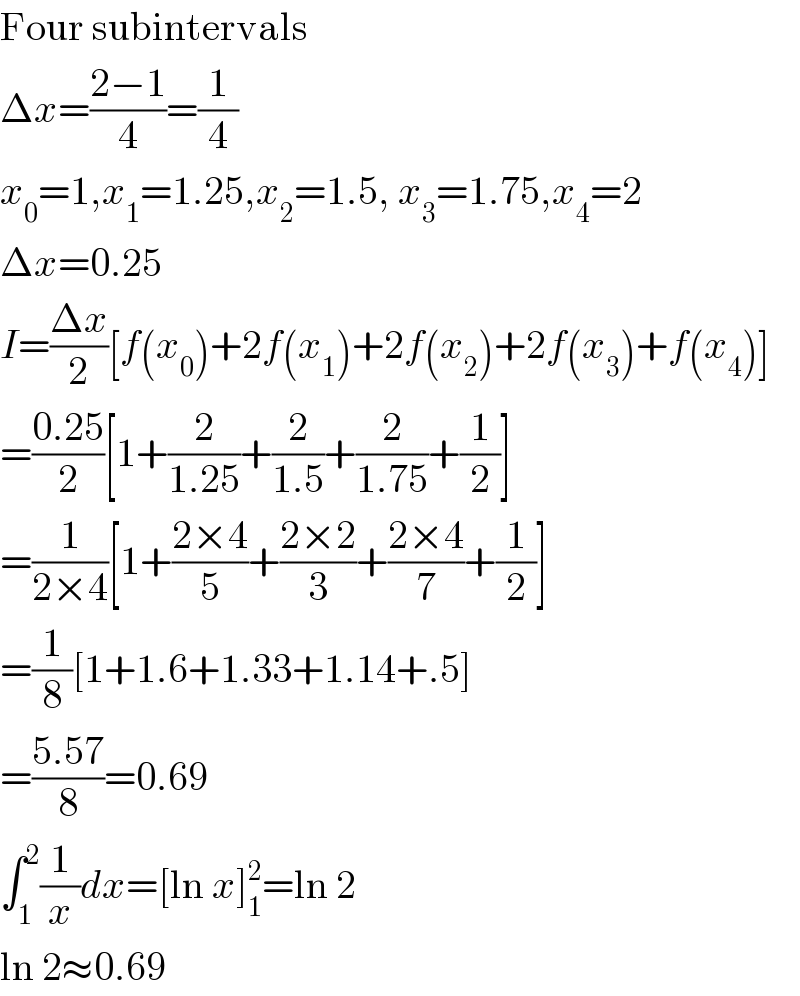 Four subintervals  Δx=((2−1)/4)=(1/4)  x_0 =1,x_1 =1.25,x_2 =1.5, x_3 =1.75,x_4 =2  Δx=0.25  I=((Δx)/2)[f(x_0 )+2f(x_1 )+2f(x_2 )+2f(x_3 )+f(x_4 )]  =((0.25)/2)[1+(2/(1.25))+(2/(1.5))+(2/(1.75))+(1/2)]  =(1/(2×4))[1+((2×4)/5)+((2×2)/3)+((2×4)/7)+(1/2)]  =(1/8)[1+1.6+1.33+1.14+.5]  =((5.57)/8)=0.69  ∫_1 ^2 (1/x)dx=[ln x]_1 ^2 =ln 2  ln 2≈0.69  
