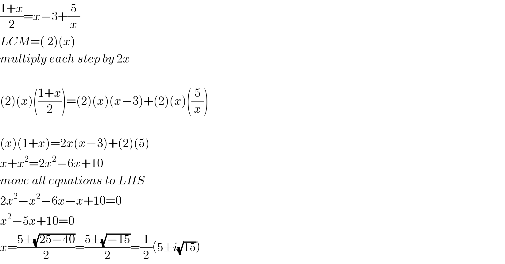 ((1+x)/2)=x−3+(5/x)  LCM=( 2)(x)  multiply each step by 2x    (2)(x)(((1+x)/2))=(2)(x)(x−3)+(2)(x)((5/x))    (x)(1+x)=2x(x−3)+(2)(5)             x+x^2 =2x^2 −6x+10  move all equations to LHS  2x^2 −x^2 −6x−x+10=0  x^2 −5x+10=0  x=((5±(√(25−40)))/2)=((5±(√(−15)))/2)=(1/2)(5±i(√(15)))  