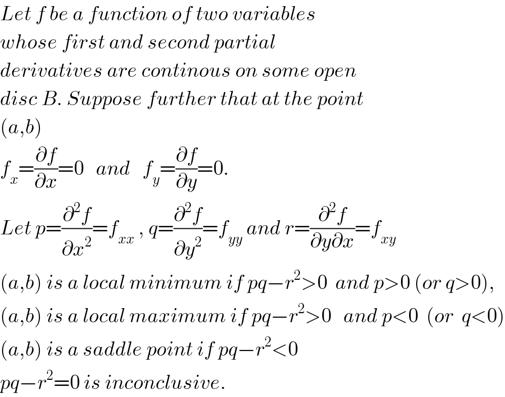 Let f be a function of two variables  whose first and second partial   derivatives are continous on some open  disc B. Suppose further that at the point  (a,b)  f_x =(∂f/∂x)=0   and   f_y =(∂f/∂y)=0.   Let p=(∂^2 f/∂x^2 )=f_(xx)  , q=(∂^2 f/∂y^2 )=f_(yy)  and r=(∂^2 f/(∂y∂x))=f_(xy)   (a,b) is a local minimum if pq−r^2 >0  and p>0 (or q>0),  (a,b) is a local maximum if pq−r^2 >0   and p<0  (or  q<0)  (a,b) is a saddle point if pq−r^2 <0  pq−r^2 =0 is inconclusive.  