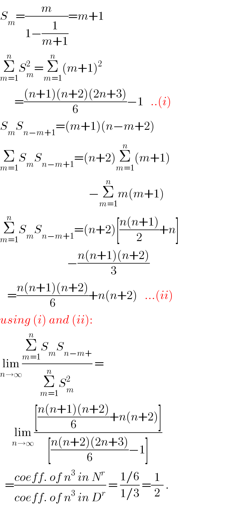 S_m =(m/(1−(1/(m+1))))=m+1  Σ_(m=1) ^n S_m ^2 =Σ_(m=1) ^n (m+1)^2         =(((n+1)(n+2)(2n+3))/6)−1   ..(i)  S_m S_(n−m+1) =(m+1)(n−m+2)  Σ_(m=1) S_m S_(n−m+1) =(n+2)Σ_(m=1) ^n (m+1)                                       −Σ_(m=1) ^n m(m+1)  Σ_(m=1) ^n S_m S_(n−m+1) =(n+2)[((n(n+1))/2)+n]                              −((n(n+1)(n+2))/3)     =((n(n+1)(n+2))/6)+n(n+2)   ...(ii)  using (i) and (ii):  lim_(n→∞) ((Σ_(m=1) ^n S_m S_(n−m+) )/(Σ_(m=1) ^n S_m ^2 )) =       lim_(n→∞) (([((n(n+1)(n+2))/6)+n(n+2)])/([((n(n+2)(2n+3))/6)−1]))    =((coeff. of n^3  in N^r )/(coeff. of n^3  in D^r )) = ((1/6)/(1/3)) =(1/2) .  