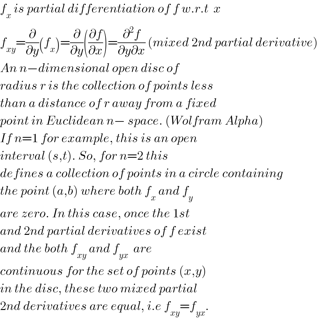 f_x  is partial differentiation of f w.r.t  x  f_(xy) =(∂/∂y)(f_x )=(∂/∂y)((∂f/∂x))=(∂^2 f/(∂y∂x)) (mixed 2nd partial derivative)  An n−dimensional open disc of  radius r is the collection of points less  than a distance of r away from a fixed  point in Euclidean n− space. (Wolfram Alpha)  If n=1 for example, this is an open   interval (s,t). So, for n=2 this   defines a collection of points in a circle containing  the point (a,b) where both f_x  and f_(y )   are zero. In this case, once the 1st  and 2nd partial derivatives of f exist  and the both f_(xy)  and f_(yx  )  are  continuous for the set of points (x,y)  in the disc, these two mixed partial  2nd derivatives are equal, i.e f_(xy) =f_(yx) .  