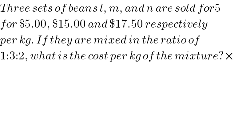 Three sets of beans l, m, and n are sold for5  for $5.00, $15.00 and $17.50 respectively  per kg. If they are mixed in the ratio of  1:3:2, what is the cost per kg of the mixture?×  