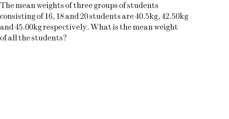 The mean weights of three groups of students  consisting of 16, 18 and 20 students are 40.5kg, 42.50kg  and 45.00kg respectively. What is the mean weight  of all the students?  