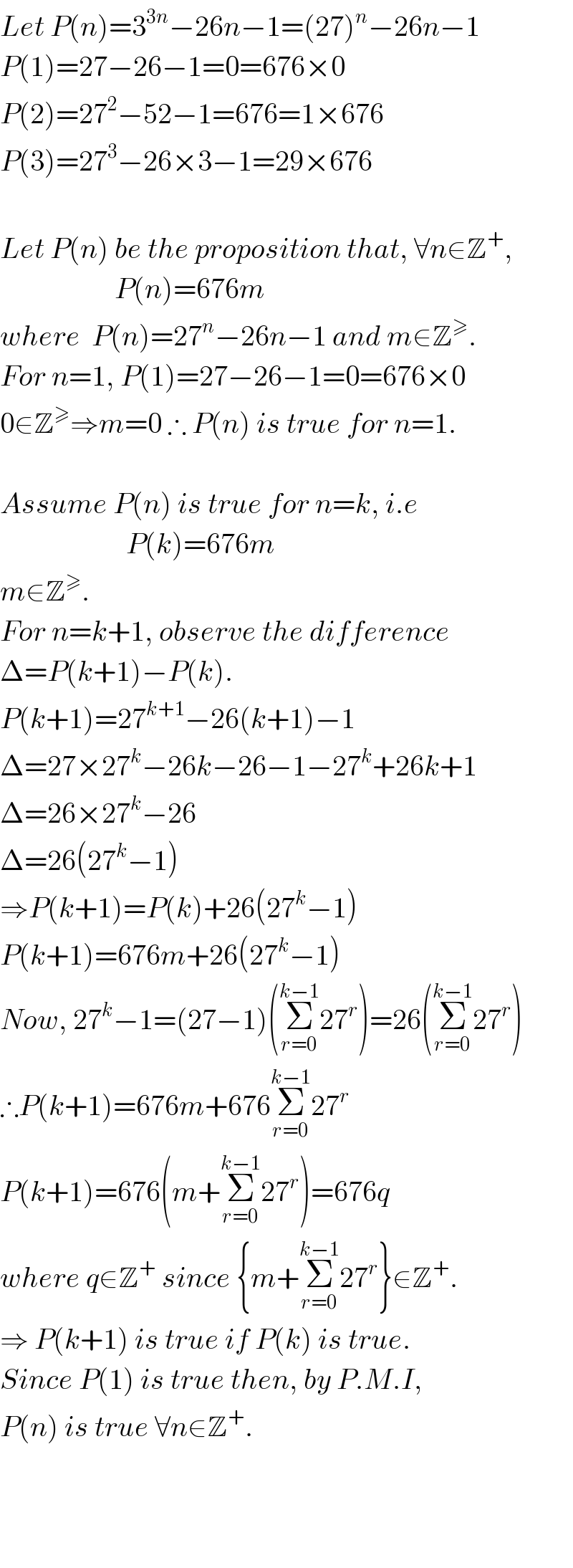 Let P(n)=3^(3n) −26n−1=(27)^n −26n−1  P(1)=27−26−1=0=676×0  P(2)=27^2 −52−1=676=1×676  P(3)=27^3 −26×3−1=29×676    Let P(n) be the proposition that, ∀n∈Z^+ ,                      P(n)=676m  where  P(n)=27^n −26n−1 and m∈Z^≥ .  For n=1, P(1)=27−26−1=0=676×0  0∈Z^≥ ⇒m=0 ∴ P(n) is true for n=1.    Assume P(n) is true for n=k, i.e                        P(k)=676m  m∈Z^≥ .  For n=k+1, observe the difference  Δ=P(k+1)−P(k).   P(k+1)=27^(k+1) −26(k+1)−1  Δ=27×27^k −26k−26−1−27^k +26k+1  Δ=26×27^k −26  Δ=26(27^k −1)  ⇒P(k+1)=P(k)+26(27^k −1)  P(k+1)=676m+26(27^k −1)  Now, 27^k −1=(27−1)(Σ_(r=0) ^(k−1) 27^r )=26(Σ_(r=0) ^(k−1) 27^r )  ∴P(k+1)=676m+676Σ_(r=0) ^(k−1) 27^r   P(k+1)=676(m+Σ_(r=0) ^(k−1) 27^r )=676q  where q∈Z^+  since {m+Σ_(r=0) ^(k−1) 27^r }∈Z^+ .  ⇒ P(k+1) is true if P(k) is true.  Since P(1) is true then, by P.M.I,  P(n) is true ∀n∈Z^+ .        