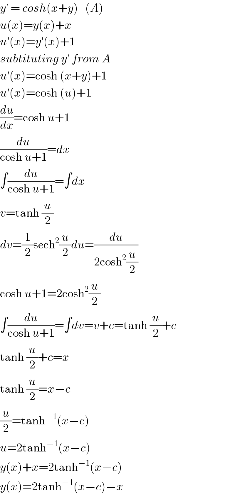 y′ = cosh(x+y)   (A)  u(x)=y(x)+x  u′(x)=y′(x)+1  subtituting y′ from A  u′(x)=cosh (x+y)+1  u′(x)=cosh (u)+1  (du/dx)=cosh u+1  (du/(cosh u+1))=dx  ∫(du/(cosh u+1))=∫dx  v=tanh (u/2)  dv=(1/2)sech^2 (u/2)du=(du/(2cosh^2 (u/2)))  cosh u+1=2cosh^2 (u/2)  ∫(du/(cosh u+1))=∫dv=v+c=tanh (u/2)+c  tanh (u/2)+c=x  tanh (u/2)=x−c  (u/2)=tanh^(−1) (x−c)  u=2tanh^(−1) (x−c)  y(x)+x=2tanh^(−1) (x−c)  y(x)=2tanh^(−1) (x−c)−x  