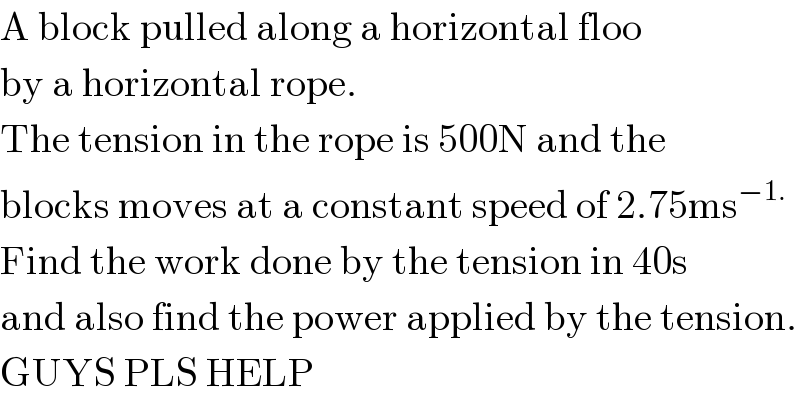 A block pulled along a horizontal floo  by a horizontal rope.  The tension in the rope is 500N and the  blocks moves at a constant speed of 2.75ms^(−1.)   Find the work done by the tension in 40s  and also find the power applied by the tension.  GUYS PLS HELP  