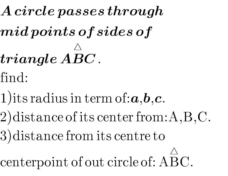A circle passes through   mid points of sides of  triangle AB^△ C .  find:  1)its radius in term of:a,b,c.  2)distance of its center from:A,B,C.  3)distance from its centre to  centerpoint of out circle of: AB^△ C.  