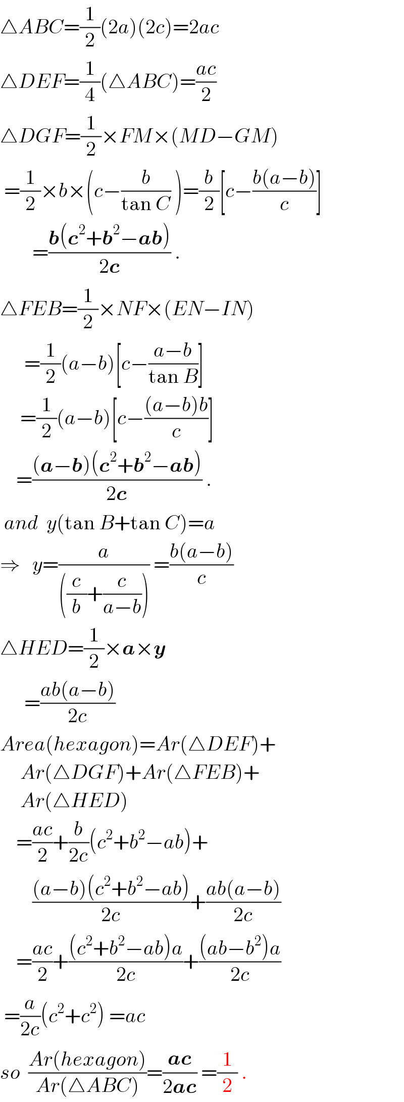 △ABC=(1/2)(2a)(2c)=2ac  △DEF=(1/4)(△ABC)=((ac)/2)  △DGF=(1/2)×FM×(MD−GM)   =(1/2)×b×(c−(b/(tan C)) )=(b/2)[c−((b(a−b))/c)]          =((b(c^2 +b^2 −ab))/(2c)) .  △FEB=(1/2)×NF×(EN−IN)        =(1/2)(a−b)[c−((a−b)/(tan B))]       =(1/2)(a−b)[c−(((a−b)b)/c)]      =(((a−b)(c^2 +b^2 −ab))/(2c)) .   and  y(tan B+tan C)=a  ⇒   y=(a/(((c/b)+(c/(a−b))))) =((b(a−b))/c)  △HED=(1/2)×a×y        =((ab(a−b))/(2c))  Area(hexagon)=Ar(△DEF)+       Ar(△DGF)+Ar(△FEB)+       Ar(△HED)      =((ac)/2)+(b/(2c))(c^2 +b^2 −ab)+          (((a−b)(c^2 +b^2 −ab))/(2c))+((ab(a−b))/(2c))      =((ac)/2)+(((c^2 +b^2 −ab)a)/(2c))+(((ab−b^2 )a)/(2c))   =(a/(2c))(c^2 +c^2 ) =ac  so  ((Ar(hexagon))/(Ar(△ABC)))=((ac)/(2ac)) =(1/2) .  