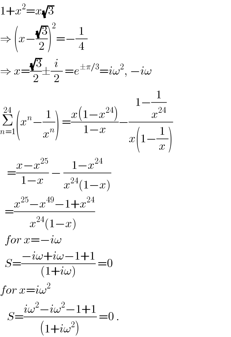 1+x^2 =x(√3)  ⇒ (x−((√3)/2))^2 =−(1/4)  ⇒ x=((√3)/2)±(i/2) =e^(±π/3) =iω^2 , −iω  Σ_(n=1) ^(24) (x^n −(1/x^n )) =((x(1−x^(24) ))/(1−x))−((1−(1/x^(24) ))/(x(1−(1/x))))     =((x−x^(25) )/(1−x)) − ((1−x^(24) )/(x^(24) (1−x)))    =((x^(25) −x^(49) −1+x^(24) )/(x^(24) (1−x) ))    for x=−iω    S=((−iω+iω−1+1)/((1+iω))) =0  for x=iω^2      S=((iω^2 −iω^2 −1+1)/((1+iω^2 ))) =0 .  