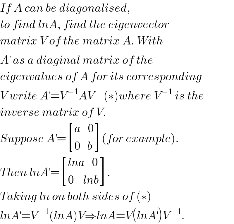 If A can be diagonalised,  to find lnA, find the eigenvector   matrix V of the matrix A. With  A^′  as a diaginal matrix of the  eigenvalues of A for its corresponding  V write A^′ =V^(−1) AV    (∗)where V^(−1)  is the  inverse matrix of V.    Suppose A^′ = [((a   0)),((0   b)) ](for example).  Then lnA^′ = [((lna   0)),((0    lnb)) ].   Taking ln on both sides of (∗)  lnA^′ =V^(−1) (lnA)V⇒lnA=V(lnA^′ )V^(−1) .  
