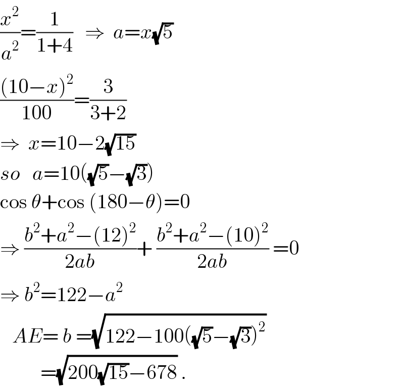 (x^2 /a^2 )=(1/(1+4))   ⇒  a=x(√5)  (((10−x)^2 )/(100))=(3/(3+2))    ⇒  x=10−2(√(15))  so   a=10((√5)−(√3))  cos θ+cos (180−θ)=0  ⇒ ((b^2 +a^2 −(12)^2 )/(2ab))+ ((b^2 +a^2 −(10)^2 )/(2ab)) =0  ⇒ b^2 =122−a^2      AE= b =(√(122−100((√5)−(√3))^2 ))            =(√(200(√(15))−678)) .  