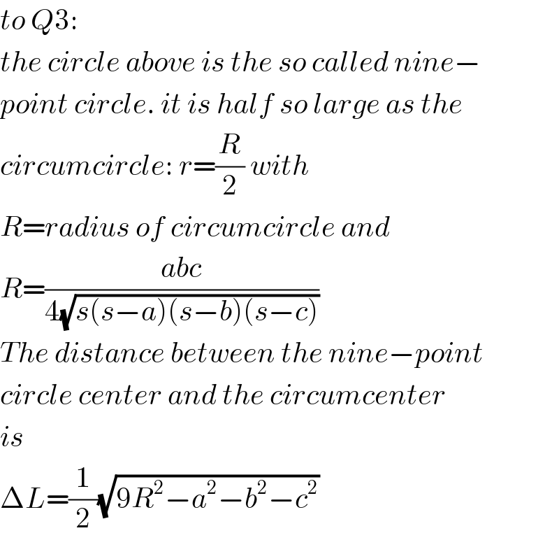 to Q3:  the circle above is the so called nine−  point circle. it is half so large as the  circumcircle: r=(R/2) with  R=radius of circumcircle and  R=((abc)/(4(√(s(s−a)(s−b)(s−c)))))  The distance between the nine−point  circle center and the circumcenter  is   ΔL=(1/2)(√(9R^2 −a^2 −b^2 −c^2 ))  