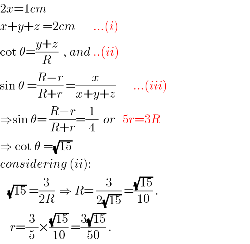 2x=1cm  x+y+z =2cm       ...(i)  cot θ=((y+z)/R)  , and ..(ii)  sin θ =((R−r)/(R+r)) =(x/(x+y+z))       ...(iii)  ⇒sin θ= ((R−r)/(R+r))=(1/4)  or   5r=3R     ⇒ cot θ =(√(15))   considering (ii):     (√(15)) =(3/(2R))  ⇒ R= (3/(2(√(15)))) =((√(15))/(10)) .      r=(3/5)×((√(15))/(10)) =((3(√(15)))/(50)) .  
