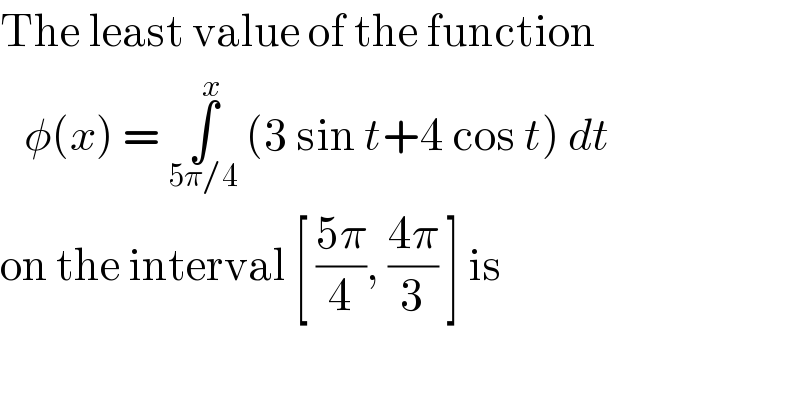 The least value of the function     φ(x) = ∫_(5π/4) ^x  (3 sin t+4 cos t) dt  on the interval [ ((5π)/4), ((4π)/3) ] is  
