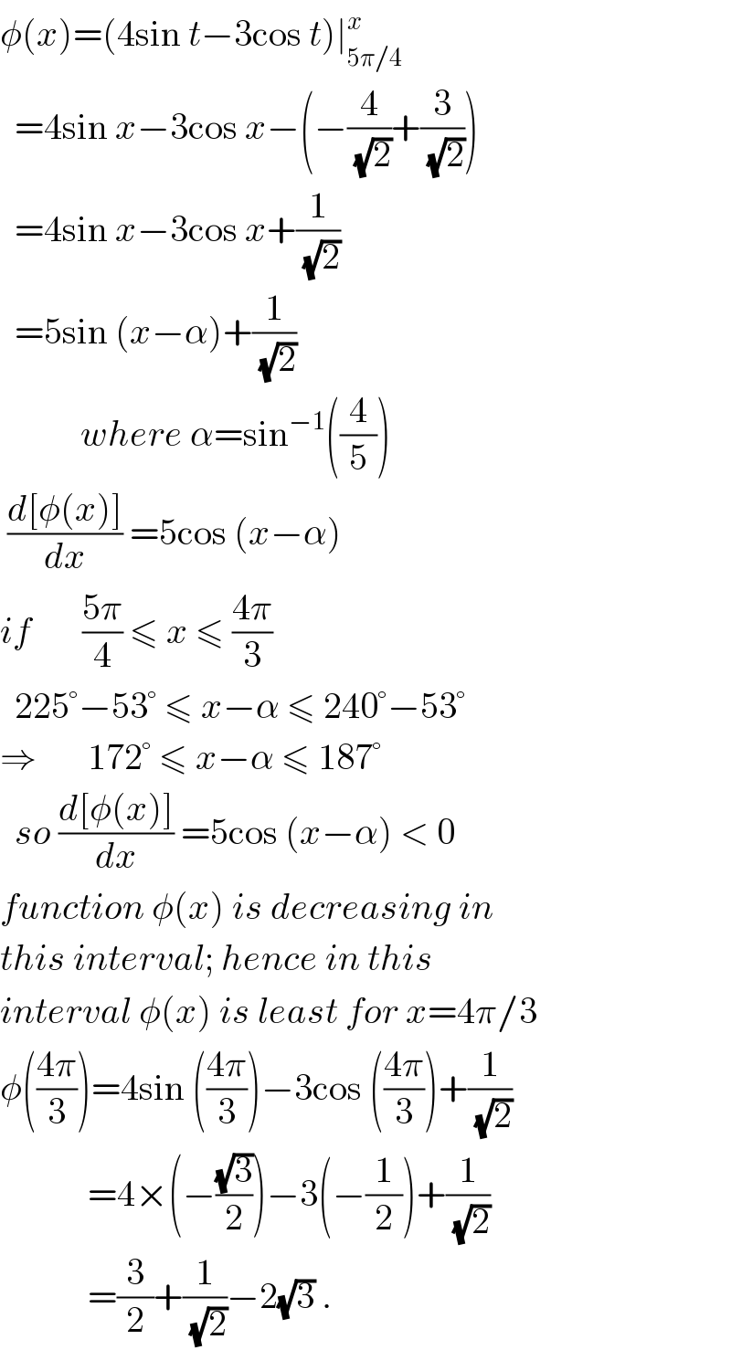 φ(x)=(4sin t−3cos t)∣_(5π/4) ^x     =4sin x−3cos x−(−(4/(√2))+(3/(√2)))    =4sin x−3cos x+(1/(√2))    =5sin (x−α)+(1/(√2))             where α=sin^(−1) ((4/5))   ((d[φ(x)])/dx) =5cos (x−α)  if       ((5π)/4) ≤ x ≤ ((4π)/3)    225°−53° ≤ x−α ≤ 240°−53°  ⇒       172° ≤ x−α ≤ 187°    so ((d[φ(x)])/dx) =5cos (x−α) < 0  function φ(x) is decreasing in  this interval; hence in this  interval φ(x) is least for x=4π/3  φ(((4π)/3))=4sin (((4π)/3))−3cos (((4π)/3))+(1/(√2))              =4×(−((√3)/2))−3(−(1/2))+(1/(√2))              =(3/2)+(1/(√2))−2(√3) .  