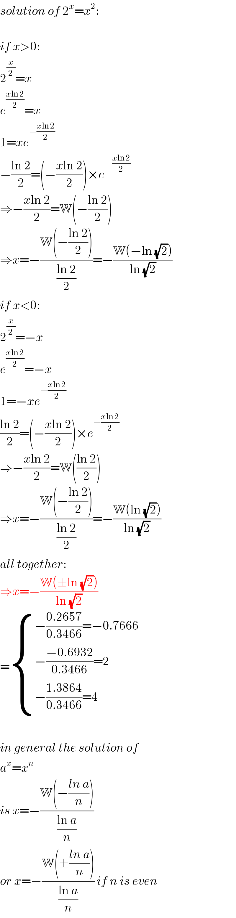 solution of 2^x =x^2 :    if x>0:  2^(x/2) =x  e^((xln 2)/2) =x  1=xe^(−((xln 2)/2))   −((ln 2)/2)=(−((xln 2)/2))×e^(−((xln 2)/2))   ⇒−((xln 2)/2)=W(−((ln 2)/2))  ⇒x=−((W(−((ln 2)/2)))/((ln 2)/2))=−((W(−ln (√2)))/(ln (√2)))  if x<0:  2^(x/2) =−x  e^((xln 2)/2) =−x  1=−xe^(−((xln 2)/2))   ((ln 2)/2)=(−((xln 2)/2))×e^(−((xln 2)/2))   ⇒−((xln 2)/2)=W(((ln 2)/2))  ⇒x=−((W(−((ln 2)/2)))/((ln 2)/2))=−((W(ln (√2)))/(ln (√2)))  all together:  ⇒x=−((W(±ln (√2)))/(ln (√2)))  = { ((−((0.2657)/(0.3466))=−0.7666)),((−((−0.6932)/(0.3466))=2)),((−((1.3864)/(0.3466))=4)) :}    in general the solution of  a^x =x^n   is x=−((W(−((ln a)/n)))/((ln a)/n))  or x=−((W(±((ln a)/n)))/((ln a)/n)) if n is even  