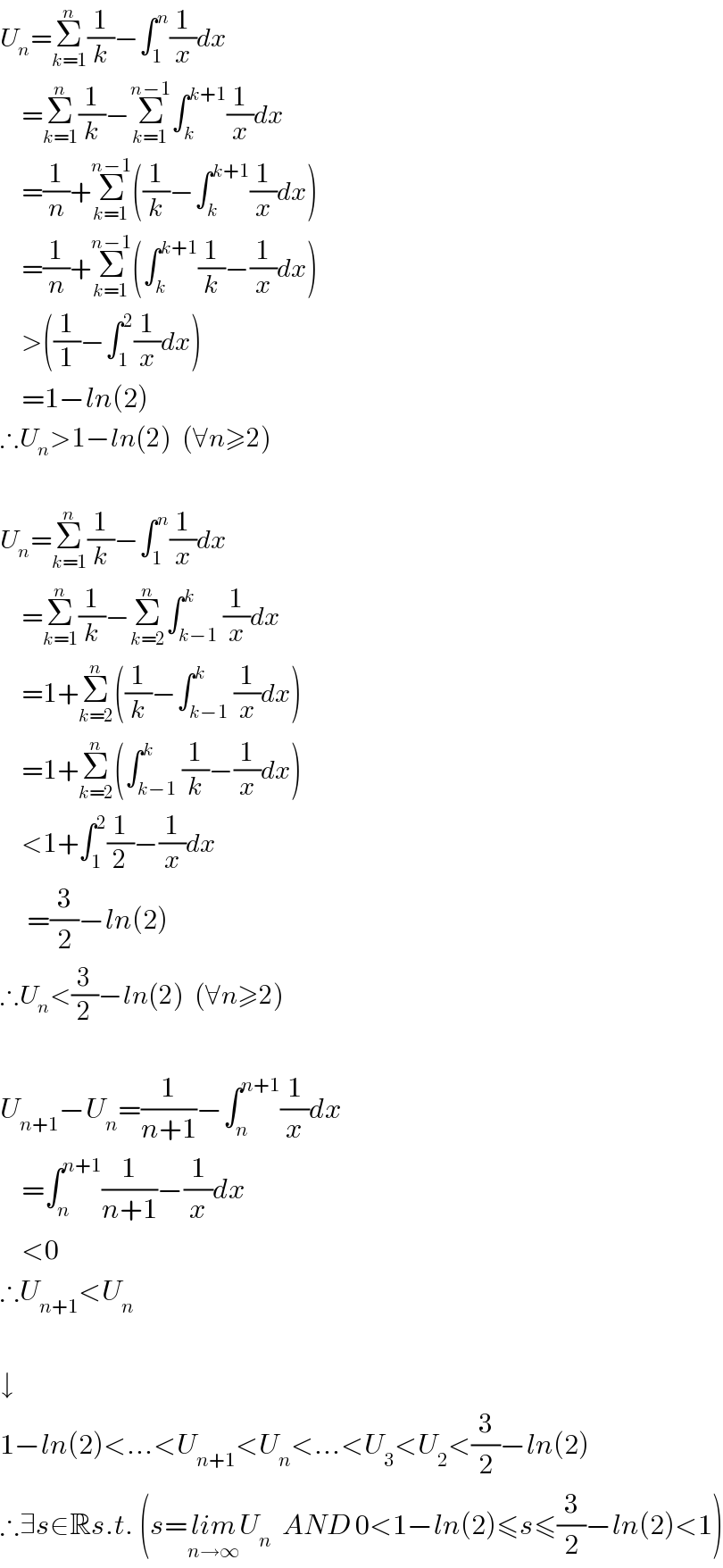 U_n =Σ_(k=1) ^n (1/k)−∫_1 ^n (1/x)dx      =Σ_(k=1) ^n (1/k)−Σ_(k=1) ^(n−1) ∫_k ^(k+1) (1/x)dx      =(1/n)+Σ_(k=1) ^(n−1) ((1/k)−∫_k ^(k+1) (1/x)dx)      =(1/n)+Σ_(k=1) ^(n−1) (∫_k ^(k+1) (1/k)−(1/x)dx)      >((1/1)−∫_1 ^2 (1/x)dx)      =1−ln(2)  ∴U_n >1−ln(2)  (∀n≥2)    U_n =Σ_(k=1) ^n (1/k)−∫_1 ^n (1/x)dx      =Σ_(k=1) ^n (1/k)−Σ_(k=2) ^n ∫_(k−1) ^k (1/x)dx      =1+Σ_(k=2) ^n ((1/k)−∫_(k−1) ^k (1/x)dx)      =1+Σ_(k=2) ^n (∫_(k−1) ^k (1/k)−(1/x)dx)      <1+∫_1 ^2 (1/2)−(1/x)dx       =(3/2)−ln(2)  ∴U_n <(3/2)−ln(2)  (∀n≥2)    U_(n+1) −U_n =(1/(n+1))−∫_n ^(n+1) (1/x)dx      =∫_n ^(n+1) (1/(n+1))−(1/x)dx      <0  ∴U_(n+1) <U_n     ↓  1−ln(2)<...<U_(n+1) <U_n <...<U_3 <U_2 <(3/2)−ln(2)  ∴∃s∈Rs.t. (s=lim_(n→∞) U_n   AND 0<1−ln(2)≤s≤(3/2)−ln(2)<1)  