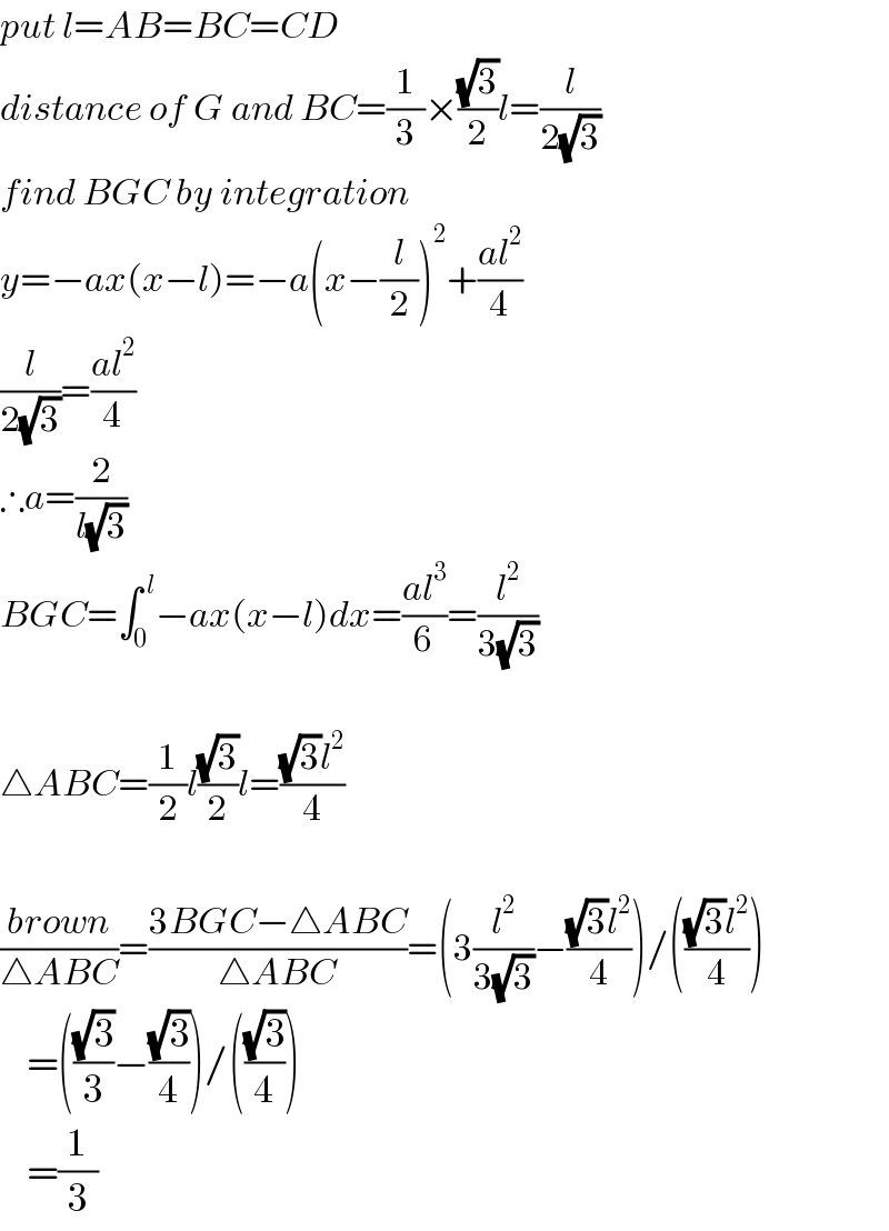 put l=AB=BC=CD  distance of G and BC=(1/3)×((√3)/2)l=(l/(2(√3)))  find BGC by integration  y=−ax(x−l)=−a(x−(l/2))^2 +((al^2 )/4)  (l/(2(√3)))=((al^2 )/4)  ∴a=(2/(l(√3)))  BGC=∫_0 ^( l) −ax(x−l)dx=((al^3 )/6)=(l^2 /(3(√3)))    △ABC=(1/2)l((√3)/2)l=(((√3)l^2 )/4)    ((brown)/(△ABC))=((3BGC−△ABC)/(△ABC))=(3(l^2 /(3(√3)))−(((√3)l^2 )/4))/((((√3)l^2 )/4))      =(((√3)/3)−((√3)/4))/(((√3)/4))      =(1/3)  