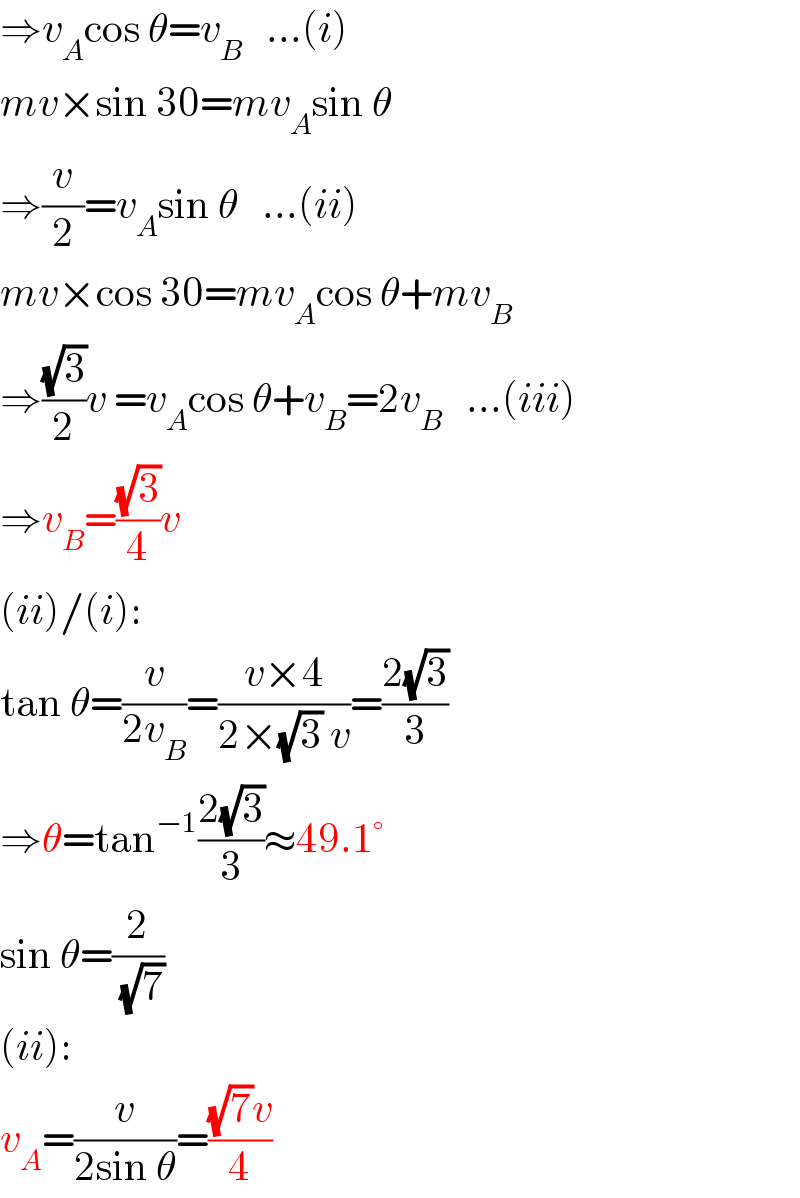 ⇒v_A cos θ=v_B    ...(i)  mv×sin 30=mv_A sin θ  ⇒(v/2)=v_A sin θ   ...(ii)  mv×cos 30=mv_A cos θ+mv_B   ⇒((√3)/2)v =v_A cos θ+v_B =2v_B    ...(iii)  ⇒v_B =((√3)/4)v  (ii)/(i):  tan θ=(v/(2v_B ))=((v×4)/(2×(√3) v))=((2(√3))/3)  ⇒θ=tan^(−1) ((2(√3))/3)≈49.1°  sin θ=(2/(√7))  (ii):  v_A =(v/(2sin θ))=(((√7)v)/4)  