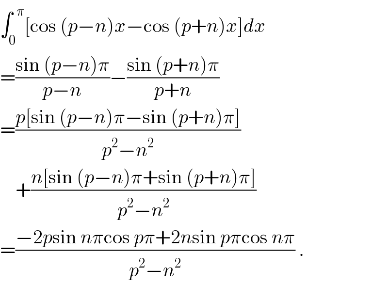 ∫_0 ^(  π) [cos (p−n)x−cos (p+n)x]dx  =((sin (p−n)π)/(p−n))−((sin (p+n)π)/(p+n))  =((p[sin (p−n)π−sin (p+n)π])/(p^2 −n^2 ))      +((n[sin (p−n)π+sin (p+n)π])/(p^2 −n^2 ))  =((−2psin nπcos pπ+2nsin pπcos nπ)/(p^2 −n^2 )) .  