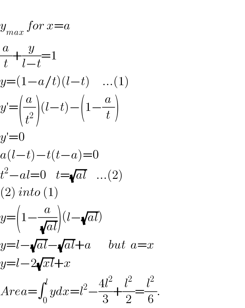   y_(max)  for x=a  (a/t)+(y/(l−t))=1             y=(1−a/t)(l−t)     ...(1)  y′=((a/t^2 ))(l−t)−(1−(a/t))  y′=0  a(l−t)−t(t−a)=0  t^2 −al=0    t=(√(al))    ...(2)  (2) into (1)  y=(1−(a/(√(al))))(l−(√(al)))  y=l−(√(al))−(√(al))+a       but  a=x  y=l−2(√(xl))+x  Area=∫_0 ^(l ) ydx=l^2 −((4l^2 )/3)+(l^2 /2)=(l^2 /6).  