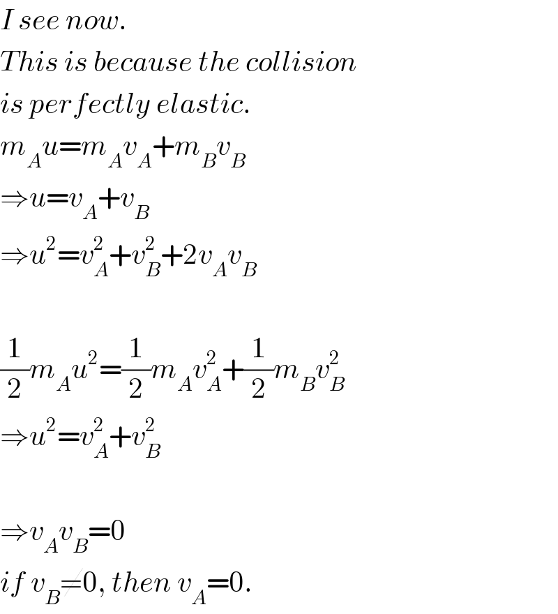 I see now.  This is because the collision  is perfectly elastic.  m_A u=m_A v_A +m_B v_B   ⇒u=v_A +v_B   ⇒u^2 =v_A ^2 +v_B ^2 +2v_A v_B     (1/2)m_A u^2 =(1/2)m_A v_A ^2 +(1/2)m_B v_B ^2   ⇒u^2 =v_A ^2 +v_B ^2     ⇒v_A v_B =0  if v_B ≠0, then v_A =0.  