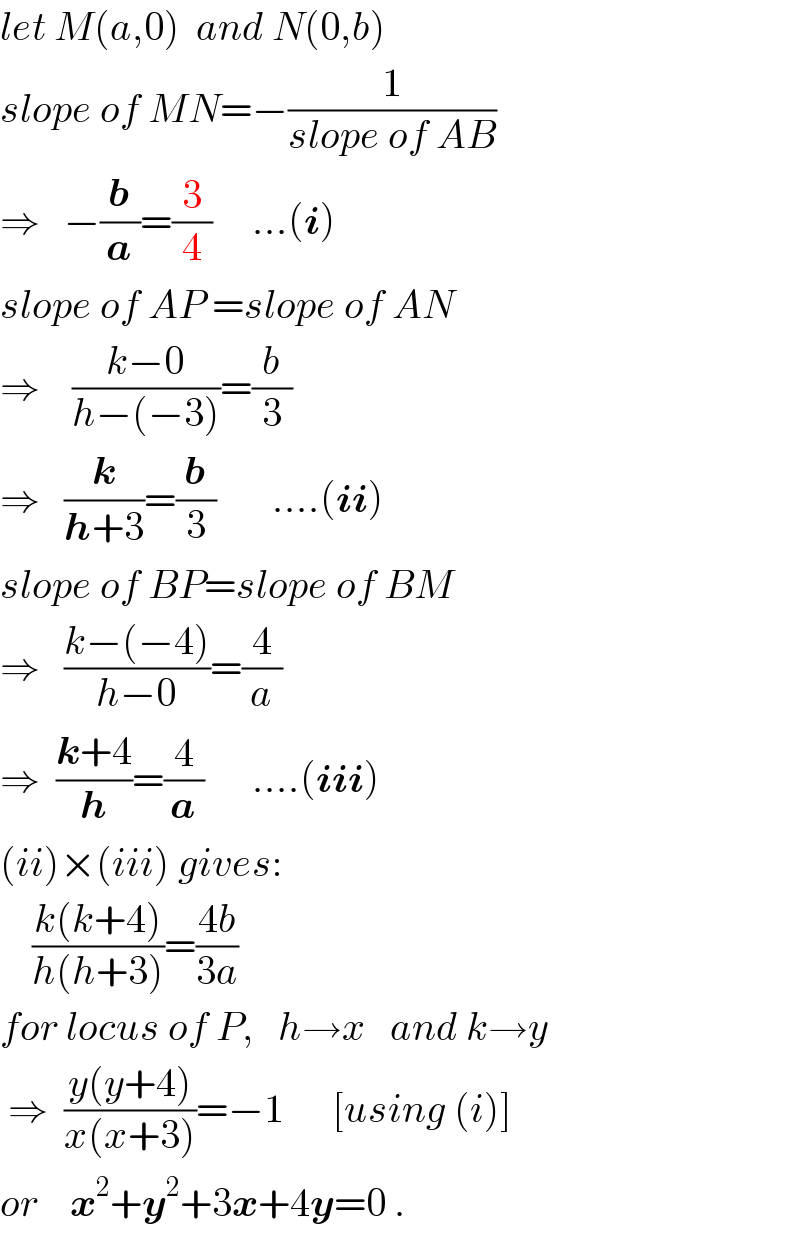let M(a,0)  and N(0,b)  slope of MN=−(1/(slope of AB))  ⇒   −(b/a)=(3/4)     ...(i)  slope of AP =slope of AN  ⇒    ((k−0)/(h−(−3)))=(b/3)  ⇒   (k/(h+3))=(b/3)       ....(ii)  slope of BP=slope of BM  ⇒   ((k−(−4))/(h−0))=(4/a)  ⇒  ((k+4)/h)=(4/a)      ....(iii)  (ii)×(iii) gives:      ((k(k+4))/(h(h+3)))=((4b)/(3a))  for locus of P,   h→x   and k→y   ⇒  ((y(y+4))/(x(x+3)))=−1      [using (i)]  or    x^2 +y^2 +3x+4y=0 .  