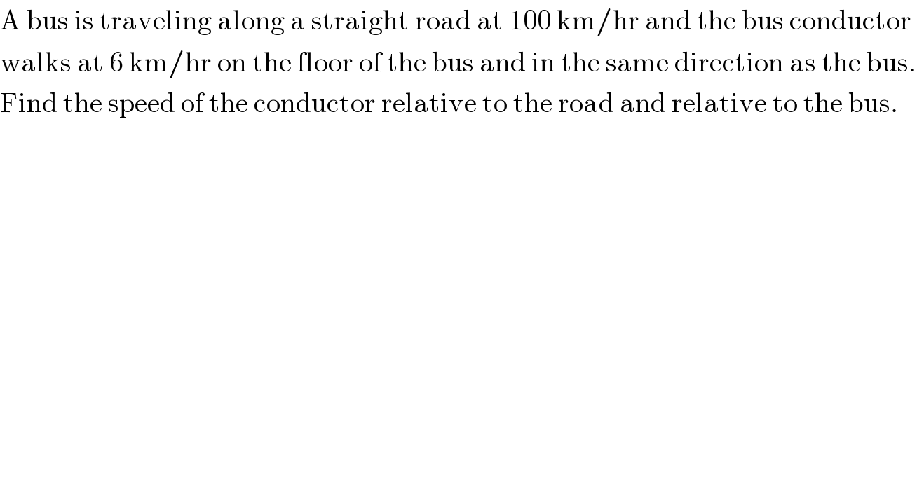 A bus is traveling along a straight road at 100 km/hr and the bus conductor  walks at 6 km/hr on the floor of the bus and in the same direction as the bus.  Find the speed of the conductor relative to the road and relative to the bus.  
