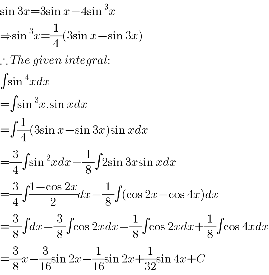 sin 3x=3sin x−4sin^3 x  ⇒sin^3 x=(1/4)(3sin x−sin 3x)   ∴ The given integral:  ∫sin^4 xdx  =∫sin^3 x.sin xdx  =∫(1/4)(3sin x−sin 3x)sin xdx  =(3/4)∫sin^2 xdx−(1/8)∫2sin 3xsin xdx  =(3/4)∫((1−cos 2x)/2)dx−(1/8)∫(cos 2x−cos 4x)dx  =(3/8)∫dx−(3/8)∫cos 2xdx−(1/8)∫cos 2xdx+(1/8)∫cos 4xdx  =(3/8)x−(3/(16))sin 2x−(1/(16))sin 2x+(1/(32))sin 4x+C  
